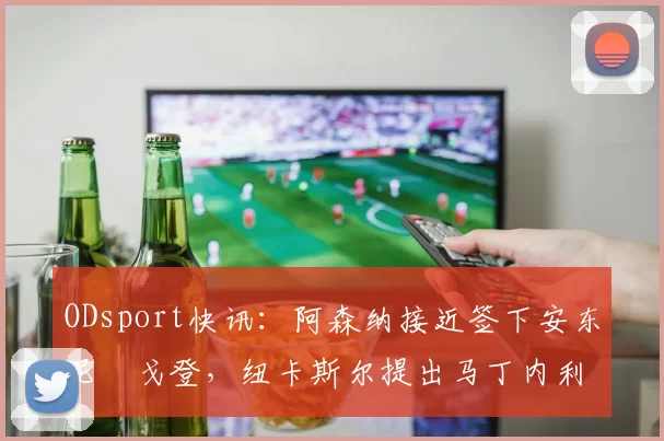 ODsport快讯：阿森纳接近签下安东尼・戈登，纽卡斯尔提出马丁内利交换条件_交易_球员_谈判