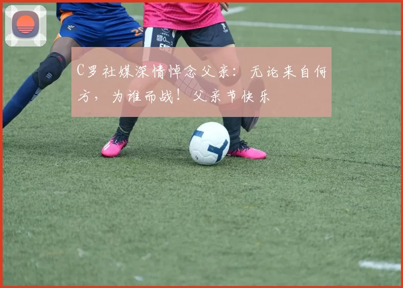 C罗社媒深情悼念父亲:无论来自何方,为谁而战!父亲节快乐️