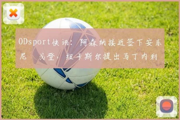 ODsport快讯:阿森纳接近签下安东尼・戈登,纽卡斯尔提出马丁内利交换条件_交易_球员_谈判