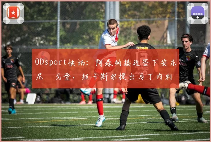 ODsport快讯：阿森纳接近签下安东尼・戈登，纽卡斯尔提出马丁内利交换条件_交易_球员_谈判