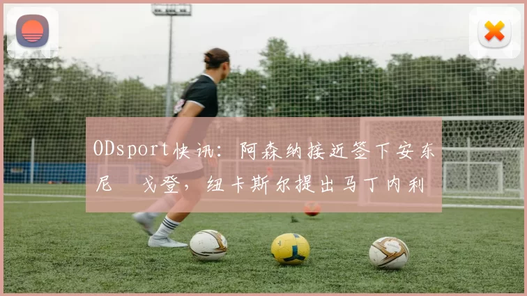 ODsport快讯：阿森纳接近签下安东尼・戈登，纽卡斯尔提出马丁内利交换条件_交易_球员_谈判