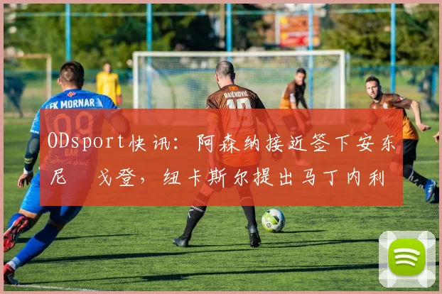 ODsport快讯:阿森纳接近签下安东尼・戈登,纽卡斯尔提出马丁内利交换条件_交易_球员_谈判