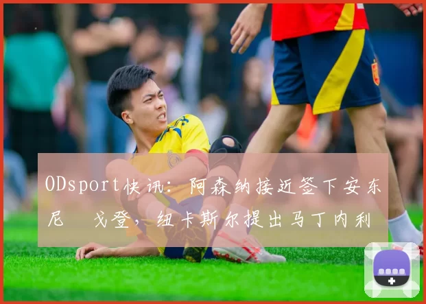 ODsport快讯:阿森纳接近签下安东尼・戈登,纽卡斯尔提出马丁内利交换条件_交易_球员_谈判