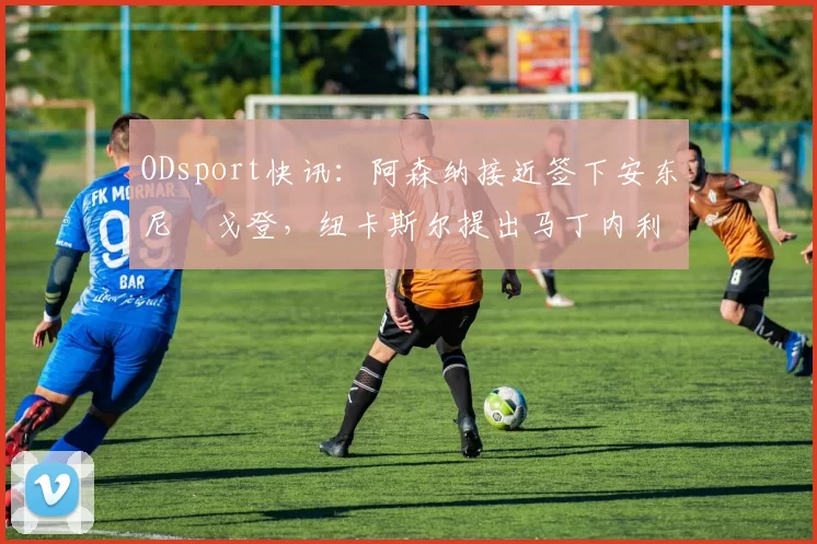 ODsport快讯:阿森纳接近签下安东尼・戈登,纽卡斯尔提出马丁内利交换条件_交易_球员_谈判