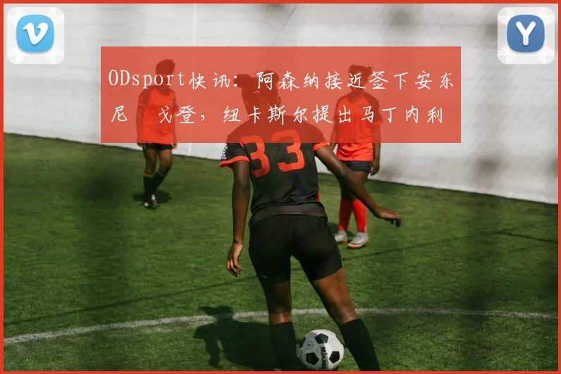 ODsport快讯：阿森纳接近签下安东尼・戈登，纽卡斯尔提出马丁内利交换条件_交易_球员_谈判