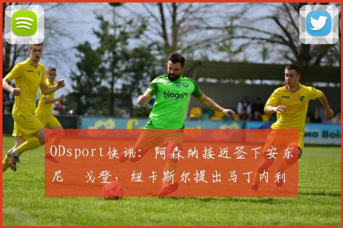 ODsport快讯：阿森纳接近签下安东尼・戈登，纽卡斯尔提出马丁内利交换条件_交易_球员_谈判