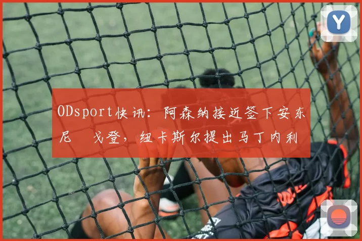 ODsport快讯:阿森纳接近签下安东尼・戈登,纽卡斯尔提出马丁内利交换条件_交易_球员_谈判