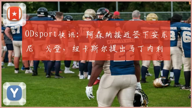 ODsport快讯:阿森纳接近签下安东尼・戈登,纽卡斯尔提出马丁内利交换条件_交易_球员_谈判