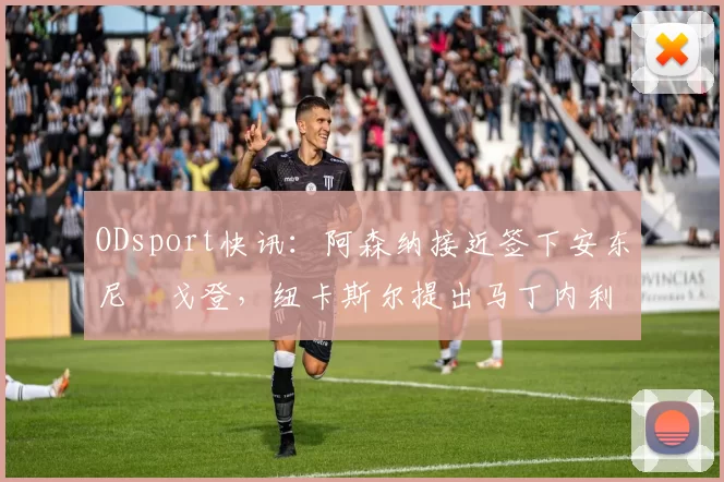 ODsport快讯:阿森纳接近签下安东尼・戈登,纽卡斯尔提出马丁内利交换条件_交易_球员_谈判