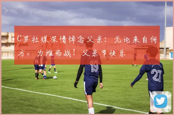 C罗社媒深情悼念父亲：无论来自何方，为谁而战！父亲节快乐️