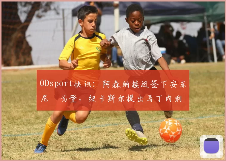 ODsport快讯:阿森纳接近签下安东尼・戈登,纽卡斯尔提出马丁内利交换条件_交易_球员_谈判