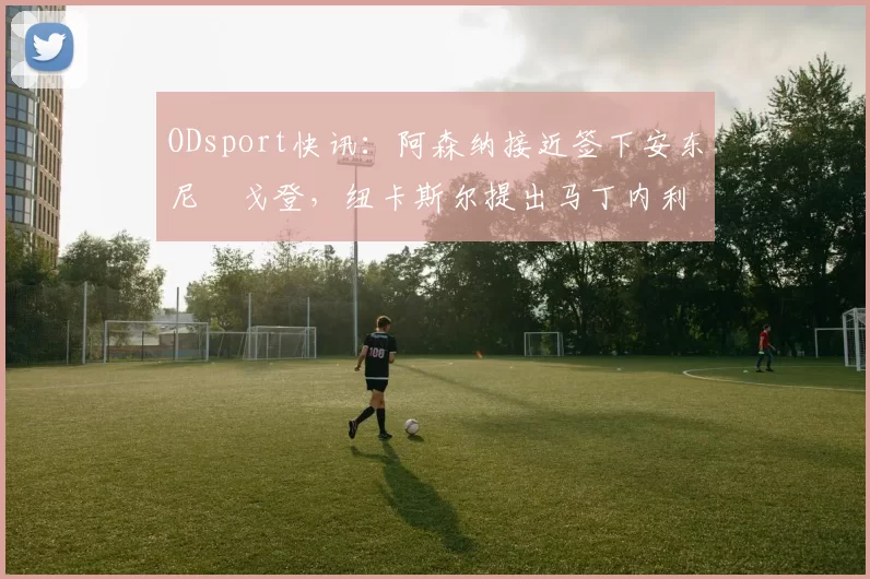 ODsport快讯:阿森纳接近签下安东尼・戈登,纽卡斯尔提出马丁内利交换条件_交易_球员_谈判
