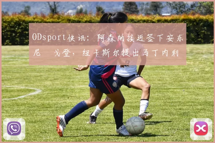 ODsport快讯：阿森纳接近签下安东尼・戈登，纽卡斯尔提出马丁内利交换条件_交易_球员_谈判