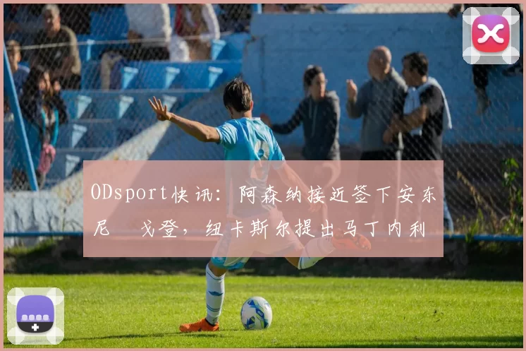 ODsport快讯：阿森纳接近签下安东尼・戈登，纽卡斯尔提出马丁内利交换条件_交易_球员_谈判