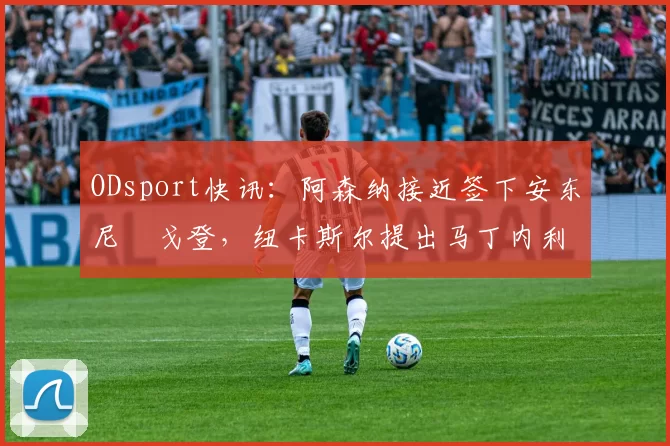 ODsport快讯：阿森纳接近签下安东尼・戈登，纽卡斯尔提出马丁内利交换条件_交易_球员_谈判