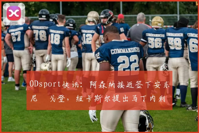 ODsport快讯:阿森纳接近签下安东尼・戈登,纽卡斯尔提出马丁内利交换条件_交易_球员_谈判
