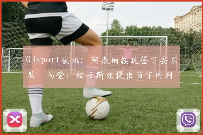ODsport快讯:阿森纳接近签下安东尼・戈登,纽卡斯尔提出马丁内利交换条件_交易_球员_谈判