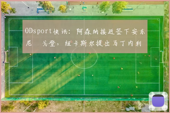 ODsport快讯：阿森纳接近签下安东尼・戈登，纽卡斯尔提出马丁内利交换条件_交易_球员_谈判