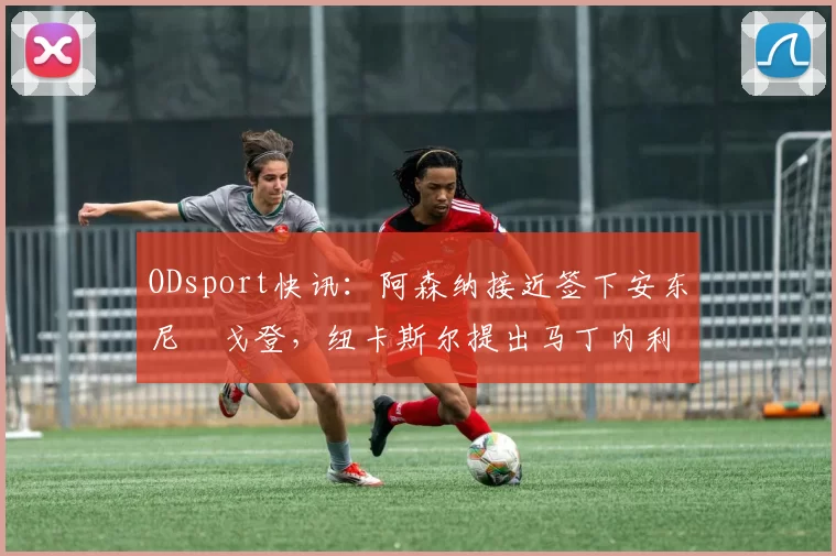 ODsport快讯：阿森纳接近签下安东尼・戈登，纽卡斯尔提出马丁内利交换条件_交易_球员_谈判