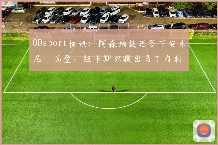 ODsport快讯：阿森纳接近签下安东尼・戈登，纽卡斯尔提出马丁内利交换条件_交易_球员_谈判