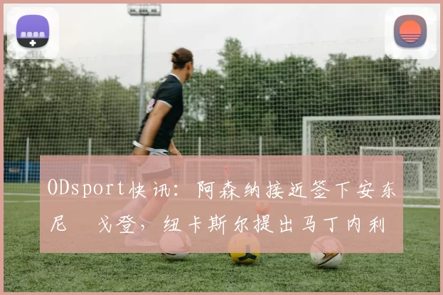 ODsport快讯：阿森纳接近签下安东尼・戈登，纽卡斯尔提出马丁内利交换条件_交易_球员_谈判