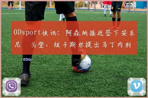 ODsport快讯：阿森纳接近签下安东尼・戈登，纽卡斯尔提出马丁内利交换条件_交易_球员_谈判