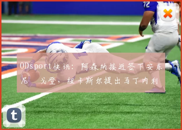 ODsport快讯:阿森纳接近签下安东尼・戈登,纽卡斯尔提出马丁内利交换条件_交易_球员_谈判