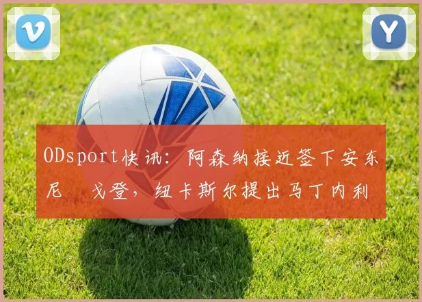 ODsport快讯：阿森纳接近签下安东尼・戈登，纽卡斯尔提出马丁内利交换条件_交易_球员_谈判