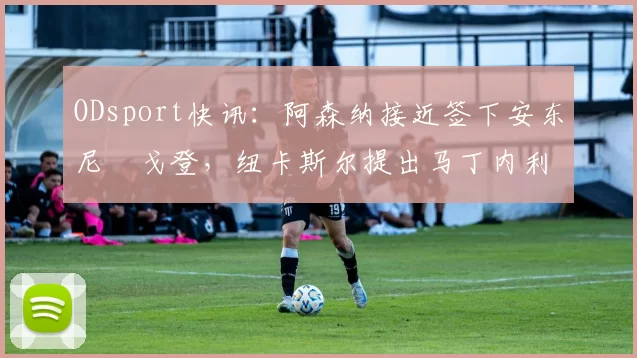 ODsport快讯：阿森纳接近签下安东尼・戈登，纽卡斯尔提出马丁内利交换条件_交易_球员_谈判