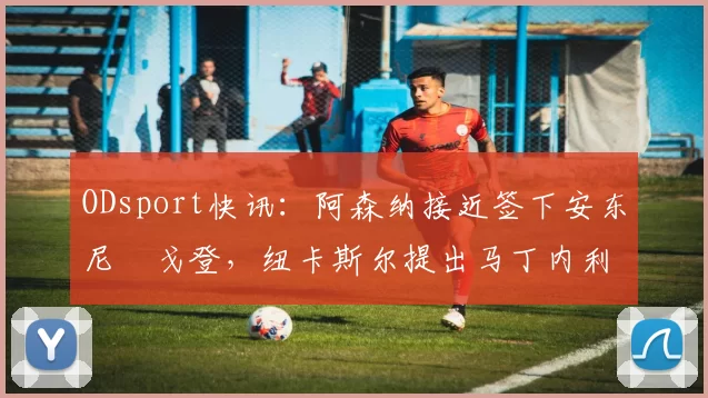 ODsport快讯：阿森纳接近签下安东尼・戈登，纽卡斯尔提出马丁内利交换条件_交易_球员_谈判