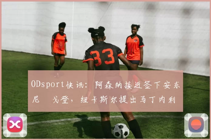 ODsport快讯:阿森纳接近签下安东尼・戈登,纽卡斯尔提出马丁内利交换条件_交易_球员_谈判