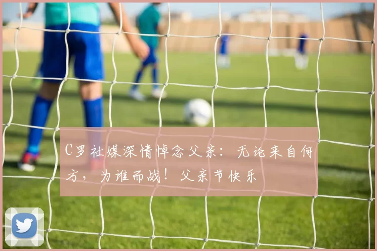 C罗社媒深情悼念父亲:无论来自何方,为谁而战!父亲节快乐️