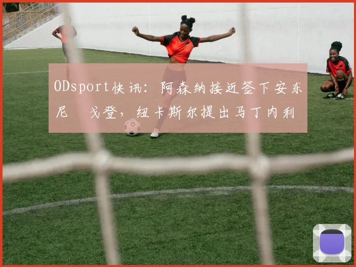 ODsport快讯:阿森纳接近签下安东尼・戈登,纽卡斯尔提出马丁内利交换条件_交易_球员_谈判