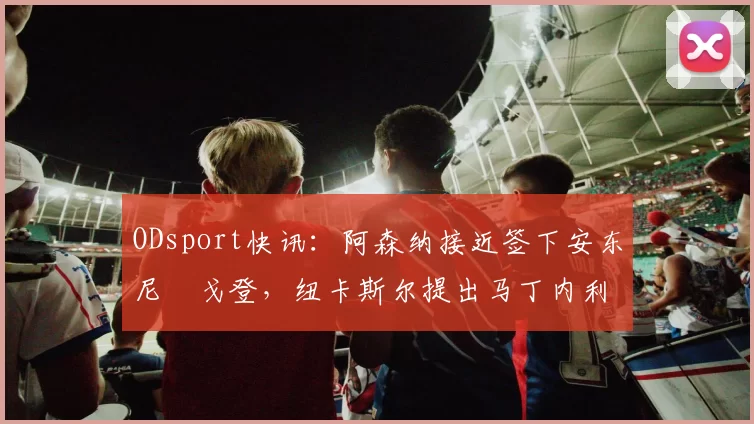 ODsport快讯:阿森纳接近签下安东尼・戈登,纽卡斯尔提出马丁内利交换条件_交易_球员_谈判