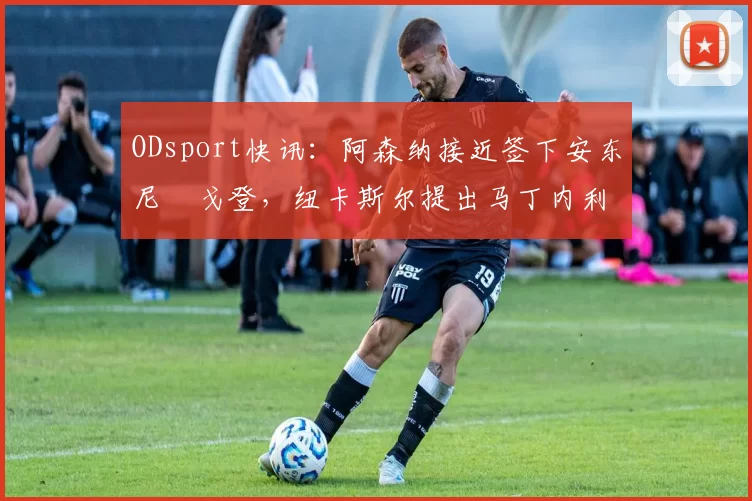 ODsport快讯：阿森纳接近签下安东尼・戈登，纽卡斯尔提出马丁内利交换条件_交易_球员_谈判