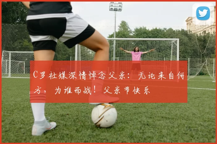 C罗社媒深情悼念父亲：无论来自何方，为谁而战！父亲节快乐️