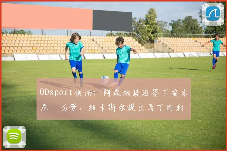 ODsport快讯：阿森纳接近签下安东尼・戈登，纽卡斯尔提出马丁内利交换条件_交易_球员_谈判