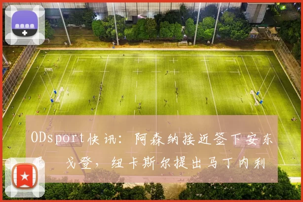 ODsport快讯:阿森纳接近签下安东尼・戈登,纽卡斯尔提出马丁内利交换条件_交易_球员_谈判