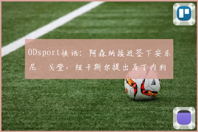 ODsport快讯：阿森纳接近签下安东尼・戈登，纽卡斯尔提出马丁内利交换条件_交易_球员_谈判