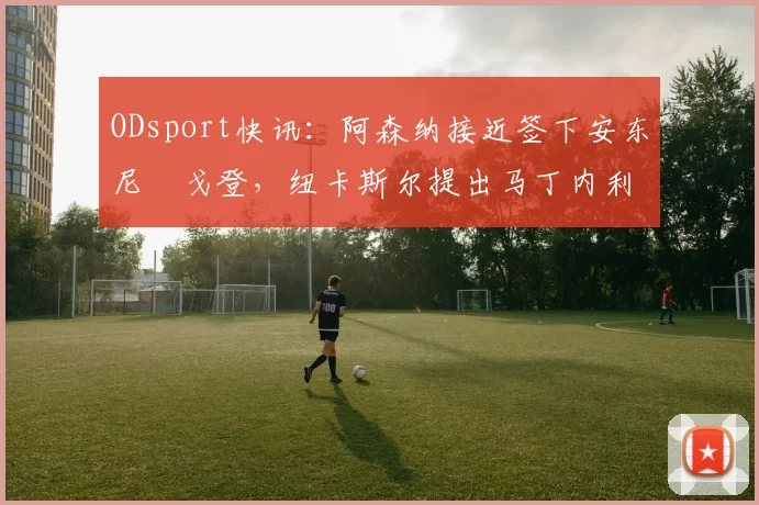 ODsport快讯：阿森纳接近签下安东尼・戈登，纽卡斯尔提出马丁内利交换条件_交易_球员_谈判