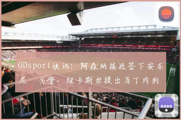 ODsport快讯：阿森纳接近签下安东尼・戈登，纽卡斯尔提出马丁内利交换条件_交易_球员_谈判