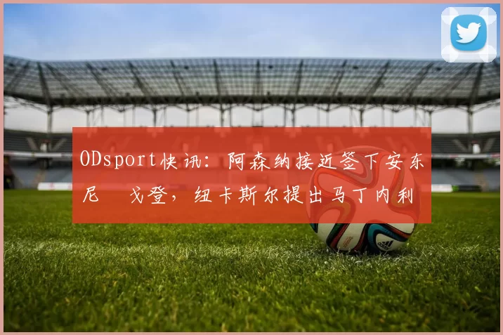 ODsport快讯：阿森纳接近签下安东尼・戈登，纽卡斯尔提出马丁内利交换条件_交易_球员_谈判