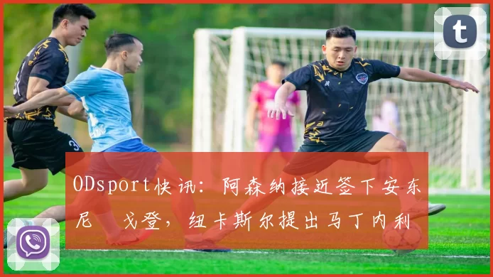 ODsport快讯：阿森纳接近签下安东尼・戈登，纽卡斯尔提出马丁内利交换条件_交易_球员_谈判