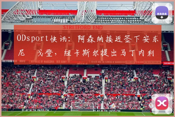 ODsport快讯:阿森纳接近签下安东尼・戈登,纽卡斯尔提出马丁内利交换条件_交易_球员_谈判