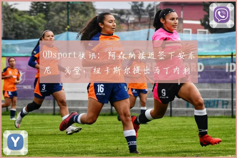 ODsport快讯：阿森纳接近签下安东尼・戈登，纽卡斯尔提出马丁内利交换条件_交易_球员_谈判