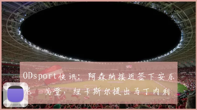 ODsport快讯:阿森纳接近签下安东尼・戈登,纽卡斯尔提出马丁内利交换条件_交易_球员_谈判