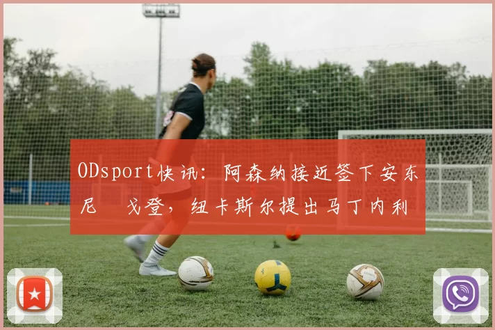 ODsport快讯:阿森纳接近签下安东尼・戈登,纽卡斯尔提出马丁内利交换条件_交易_球员_谈判