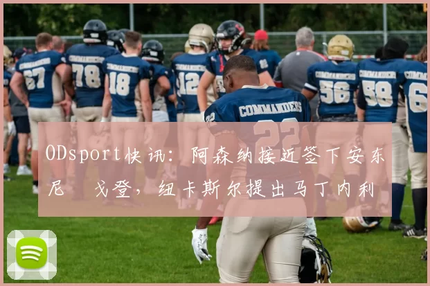 ODsport快讯：阿森纳接近签下安东尼・戈登，纽卡斯尔提出马丁内利交换条件_交易_球员_谈判