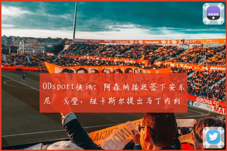 ODsport快讯:阿森纳接近签下安东尼・戈登,纽卡斯尔提出马丁内利交换条件_交易_球员_谈判