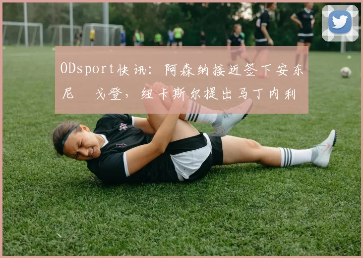 ODsport快讯:阿森纳接近签下安东尼・戈登,纽卡斯尔提出马丁内利交换条件_交易_球员_谈判